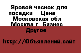 Яровой чеснок для посадки  › Цена ­ 50 - Московская обл., Москва г. Бизнес » Другое   